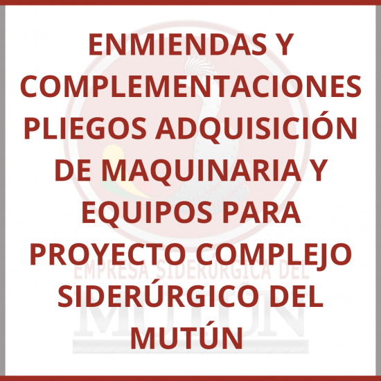 ENMIENDAS Y COMPLEMENTACIONES PLIEGOS ADQUISICIÓN DE MAQUINARIA Y EQUIPOS PARA PROYECTO COMPLEJO SIDERÚRGICO DEL MUTÚN  - Empresa Siderúrgica del Mutún