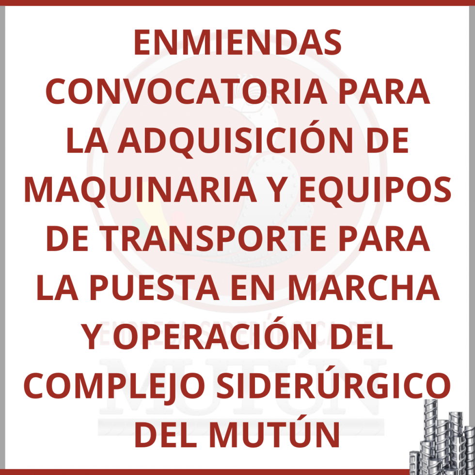 ENMIENDAS CONVOCATORIA PARA LA ADQUISICIÓN DE MAQUINARIA Y EQUIPOS DE TRANSPORTE PARA LA PUESTA EN MARCHA Y OPERACIÓN DEL COMPLEJO SIDERÚRGICO DEL MUTÚN  - Empresa Siderúrgica del Mutún